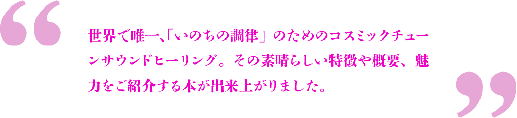 世界で唯一、「いのちの調律」のためのコスミックチューンサウンドヒーリング。その素晴らしい特徴や概要、魅力をご紹介する本が出来上がりました。