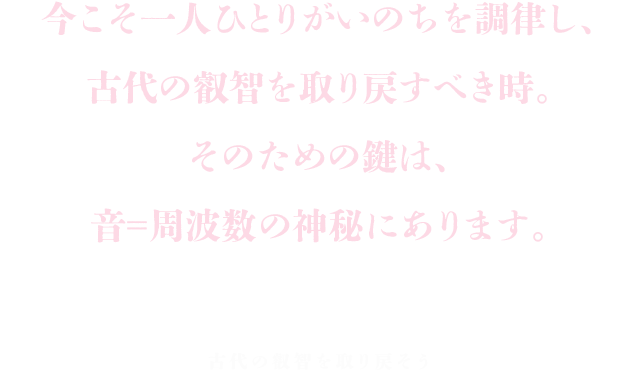 今こそ一人ひとりがいのちを調律し、古代の叡智を取り戻すべき時。そのための鍵は、音＝周波数の神秘にあります。古代の叡智を取り戻そう